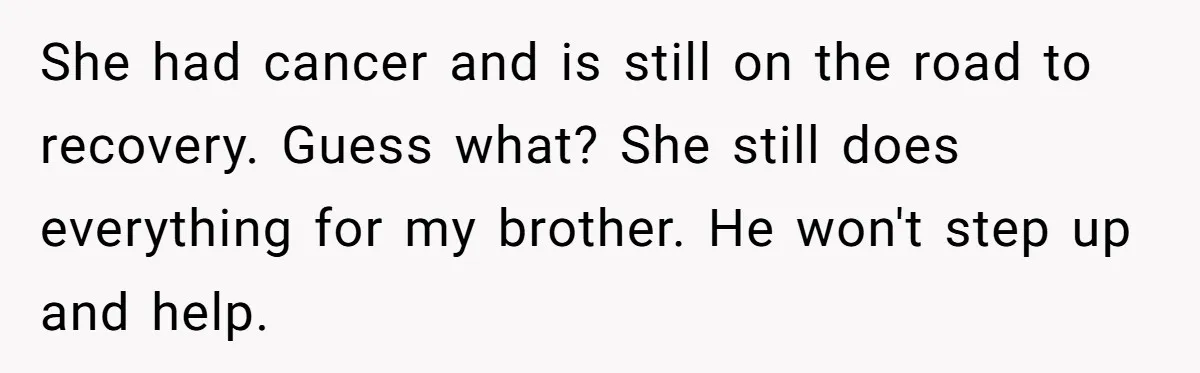She had cancer and is still on the road to recovery. Guess what? She still does everything for my brother. He won't step up and help.
