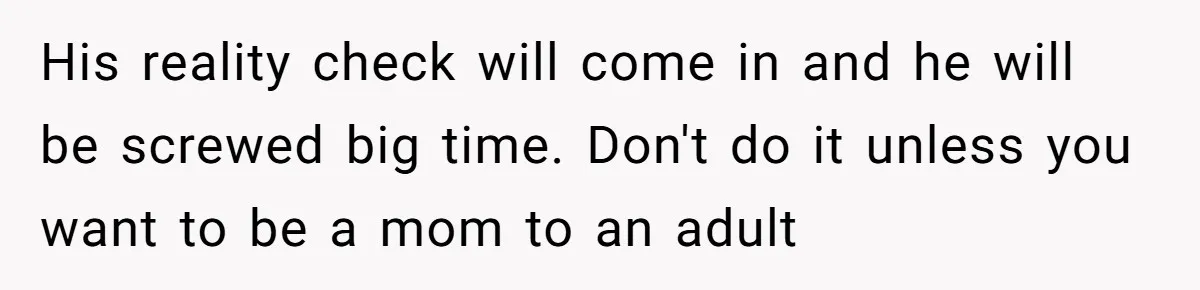 His reality check will come in and he will be screwed big time. Don't do it unless you want to be a mom to an adult