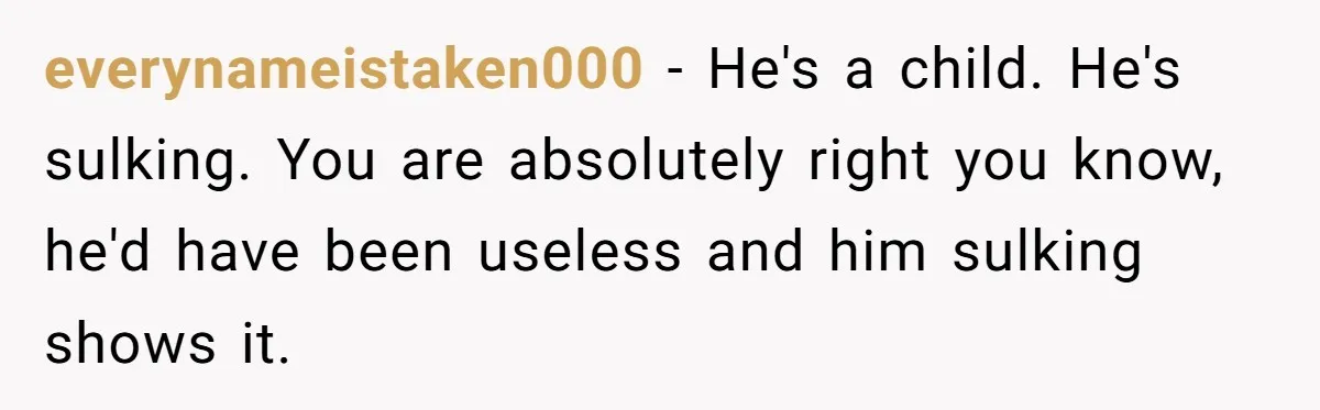 everynameistaken000 − He's a child. He's sulking. You are absolutely right you know, he'd have been useless and him sulking shows it.