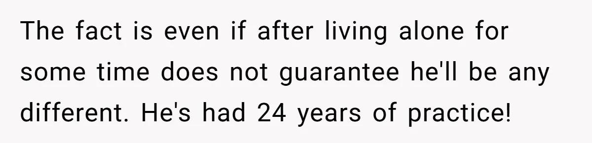 The fact is even if after living alone for some time does not guarantee he'll be any different. He's had 24 years of practice!