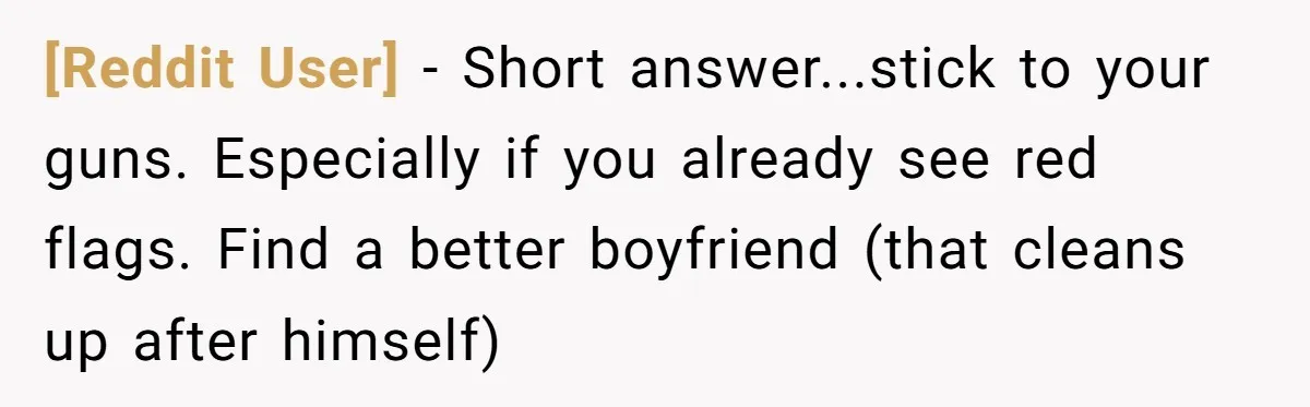 [Reddit User] − Short answer...stick to your guns. Especially if you already see red flags. Find a better boyfriend (that cleans up after himself)