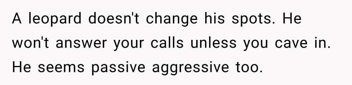 A leopard doesn't change his spots. He won't answer your calls unless you cave in. He seems passive aggressive too.