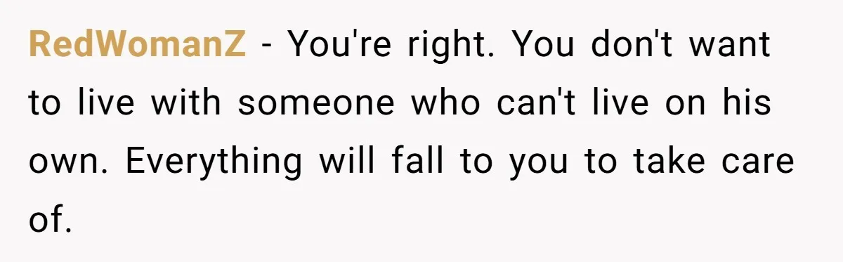 RedWomanZ − You're right. You don't want to live with someone who can't live on his own. Everything will fall to you to take care of.