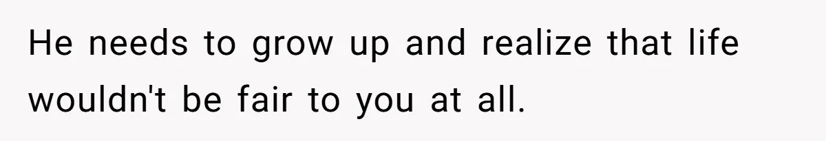 He needs to grow up and realize that life wouldn't be fair to you at all.