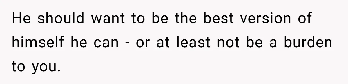 He should want to be the best version of himself he can - or at least not be a burden to you.