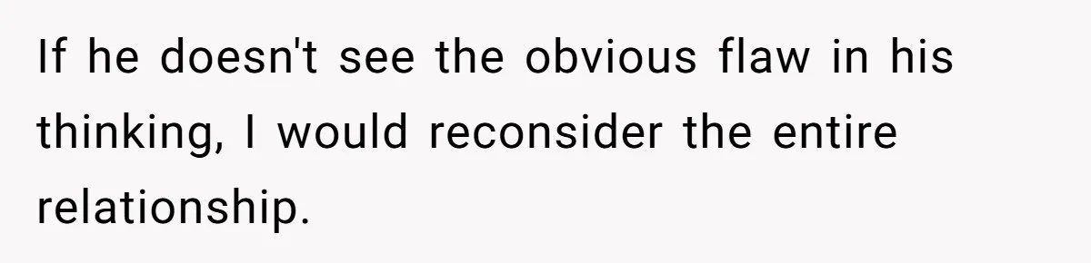 If he doesn't see the obvious flaw in his thinking, I would reconsider the entire relationship.