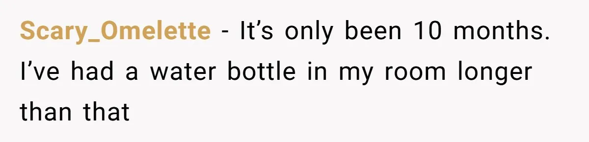 Scary_Omelette − It’s only been 10 months. I’ve had a water bottle in my room longer than that