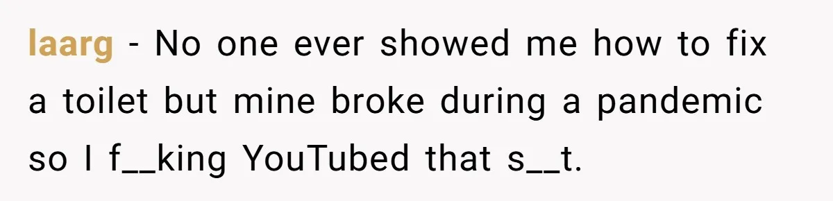 laarg − No one ever showed me how to fix a toilet but mine broke during a pandemic so I f__king YouTubed that s__t.