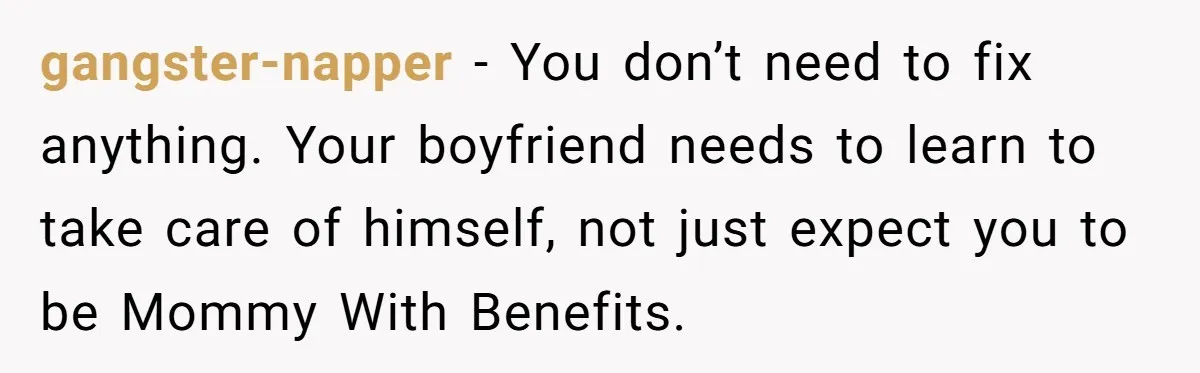 gangster-napper − You don’t need to fix anything. Your boyfriend needs to learn to take care of himself, not just expect you to be Mommy With Benefits.