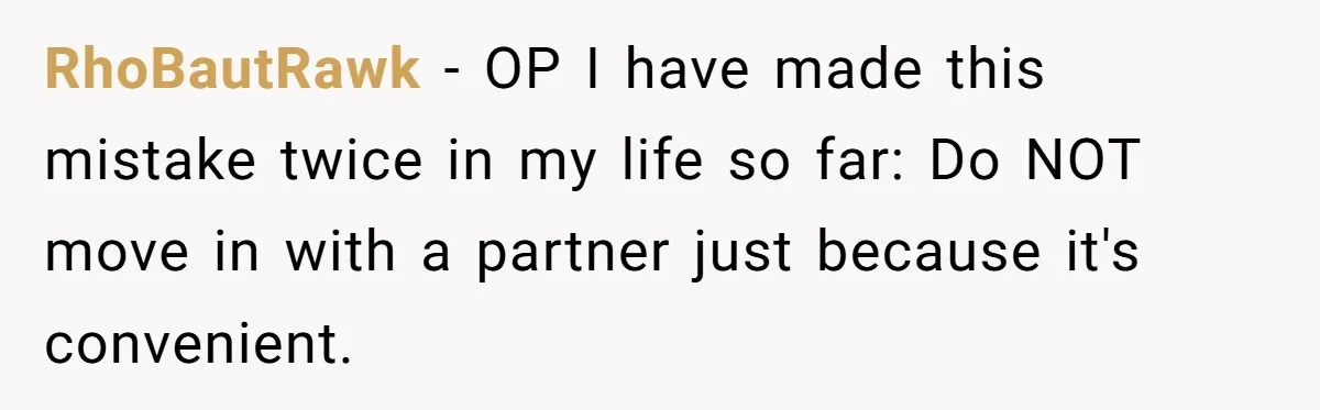 RhoBautRawk − OP I have made this mistake twice in my life so far: Do NOT move in with a partner just because it's convenient.