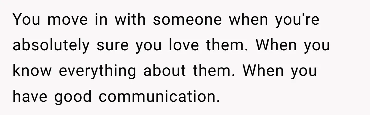 You move in with someone when you're absolutely sure you love them. When you know everything about them. When you have good communication.