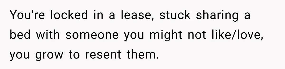 You're locked in a lease, stuck sharing a bed with someone you might not like/love, you grow to resent them.