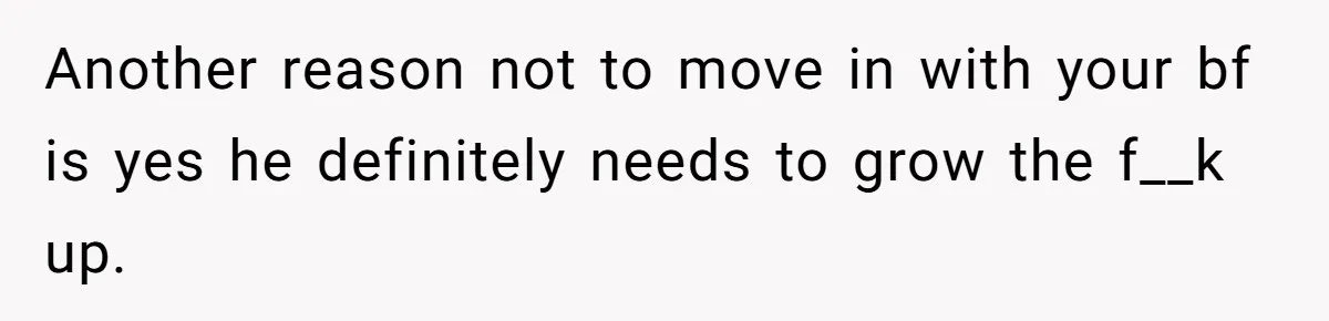 Another reason not to move in with your bf is yes he definitely needs to grow the f__k up.