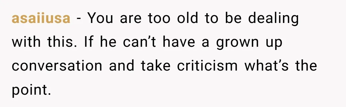 asaiiusa − You are too old to be dealing with this. If he can’t have a grown up conversation and take criticism what’s the point.