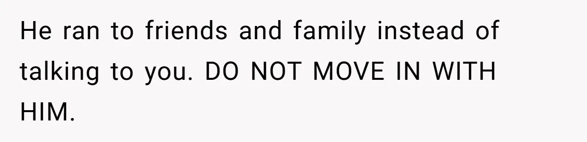 He ran to friends and family instead of talking to you. DO NOT MOVE IN WITH HIM.
