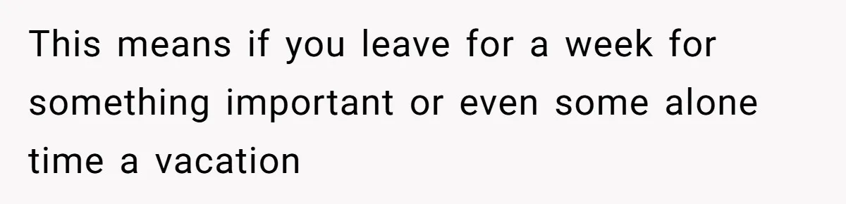 This means if you leave for a week for something important or even some alone time a vacation