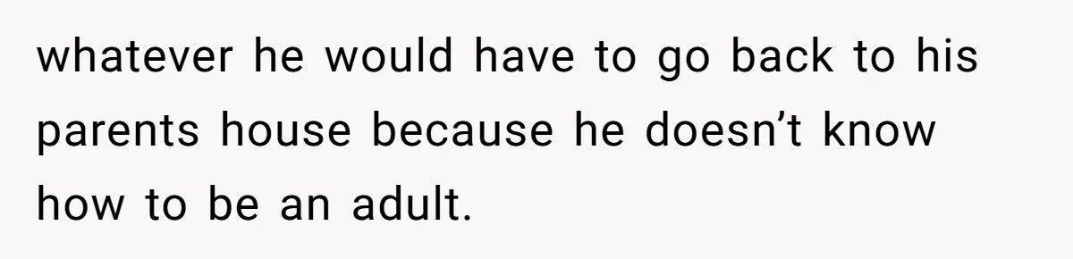whatever he would have to go back to his parents house because he doesn’t know how to be an adult.