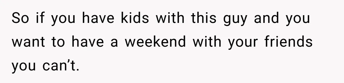 So if you have kids with this guy and you want to have a weekend with your friends you can’t.