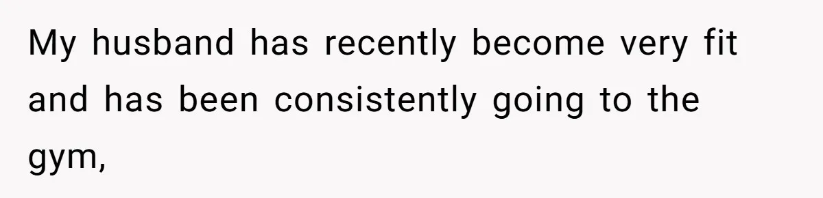 My husband has recently become very fit and has been consistently going to the gym,