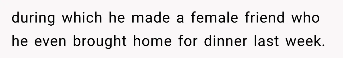 during which he made a female friend who he even brought home for dinner last week.