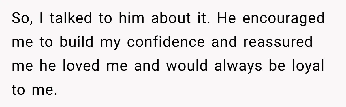 So, I talked to him about it. He encouraged me to build my confidence and reassured me he loved me and would always be loyal to me.