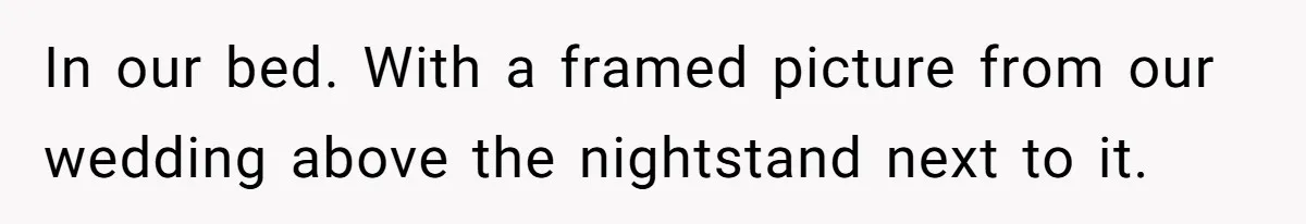 In our bed. With a framed picture from our wedding above the nightstand next to it.