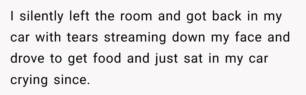I silently left the room and got back in my car with tears streaming down my face and drove to get food and just sat in my car crying since.