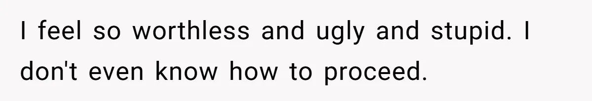 I feel so worthless and ugly and stupid. I don't even know how to proceed.