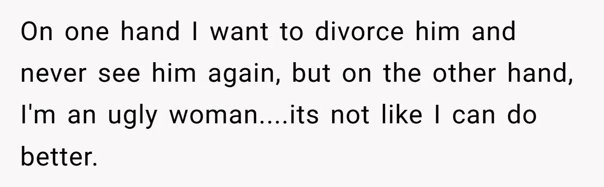 On one hand I want to divorce him and never see him again, but on the other hand, I'm an ugly woman....its not like I can do better.