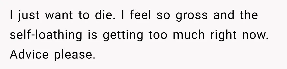 I just want to die. I feel so gross and the self-loathing is getting too much right now. Advice please.