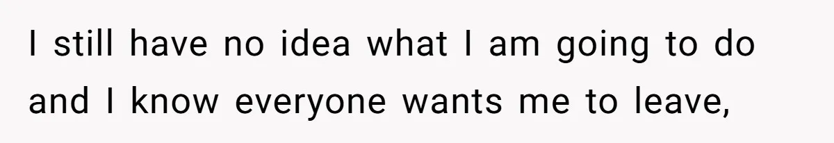 I still have no idea what I am going to do and I know everyone wants me to leave,
