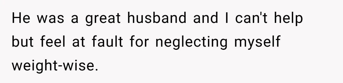 He was a great husband and I can't help but feel at fault for neglecting myself weight-wise.
