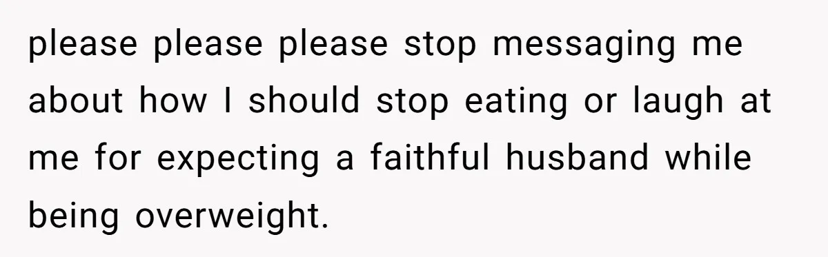 please please please stop messaging me about how I should stop eating or laugh at me for expecting a faithful husband while being overweight.