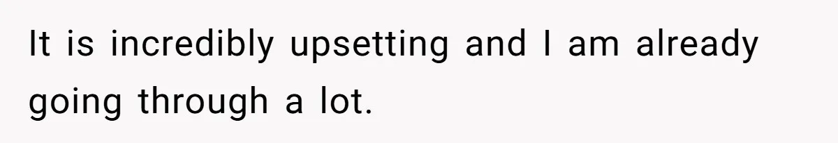 It is incredibly upsetting and I am already going through a lot.