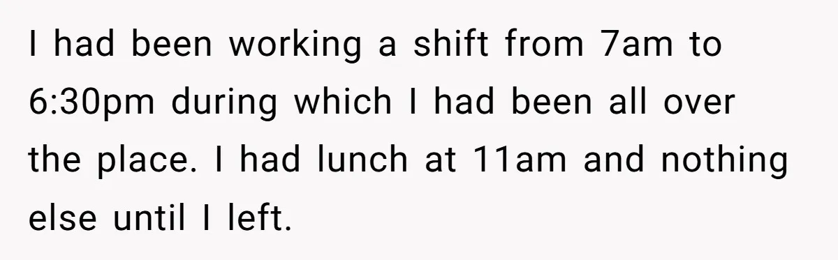 I had been working a shift from 7am to 6:30pm during which I had been all over the place. I had lunch at 11am and nothing else until I left.