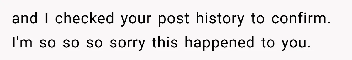 and I checked your post history to confirm. I'm so so so sorry this happened to you.