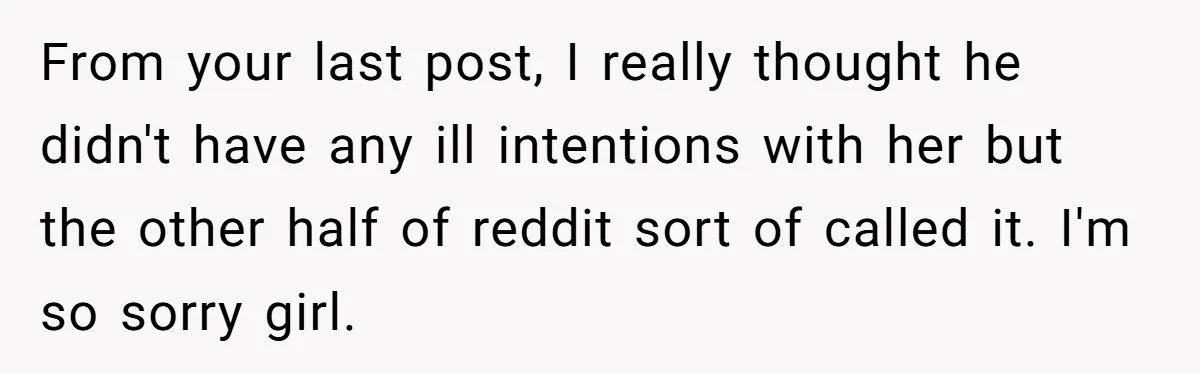 From your last post, I really thought he didn't have any ill intentions with her but the other half of reddit sort of called it. I'm so sorry girl.