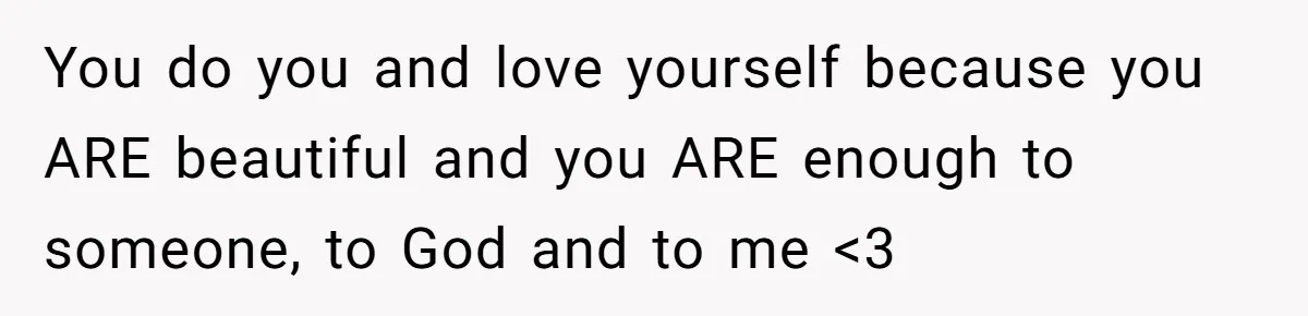 You do you and love yourself because you ARE beautiful and you ARE enough to someone, to God and to me <3