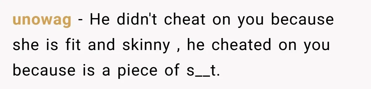 unowag − He didn't cheat on you because she is fit and skinny , he cheated on you because is a piece of s__t.