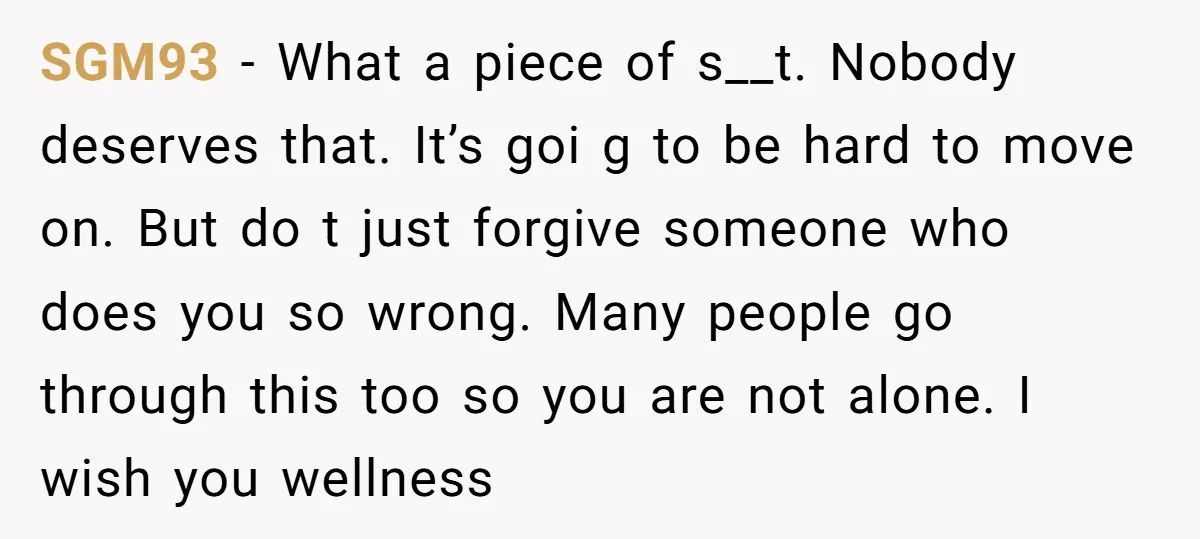 SGM93 − What a piece of s__t. Nobody deserves that. It’s goi g to be hard to move on. But do t just forgive someone who does you so wrong....