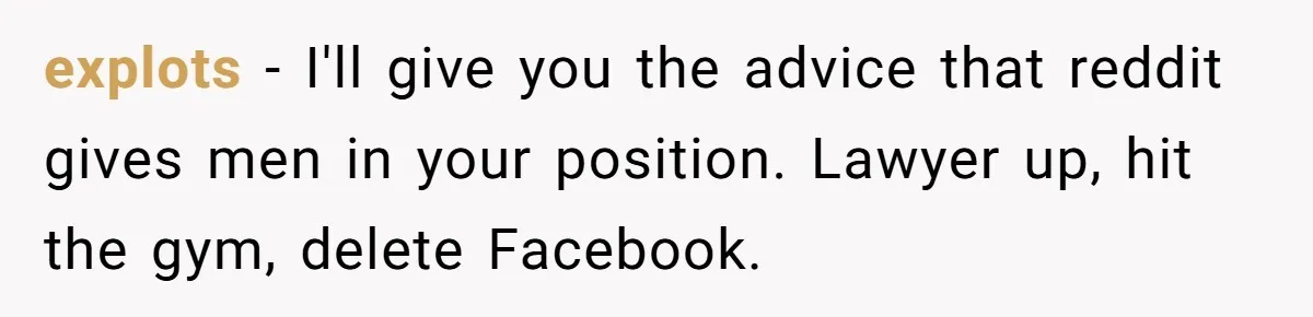 explots − I'll give you the advice that reddit gives men in your position. Lawyer up, hit the gym, delete Facebook.
