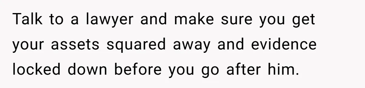 Talk to a lawyer and make sure you get your assets squared away and evidence locked down before you go after him.