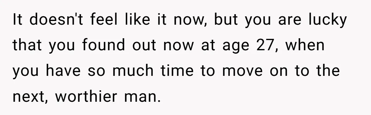 It doesn't feel like it now, but you are lucky that you found out now at age 27, when you have so much time to move on to the next,...