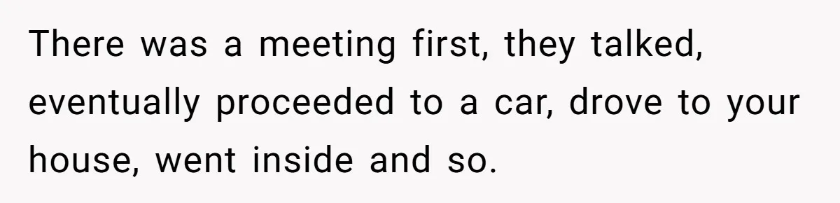 There was a meeting first, they talked, eventually proceeded to a car, drove to your house, went inside and so.