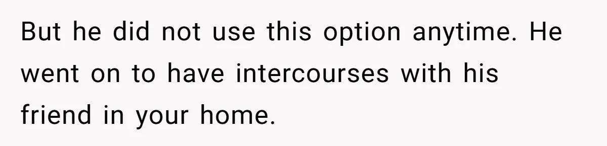 But he did not use this option anytime. He went on to have intercourses with his friend in your home.