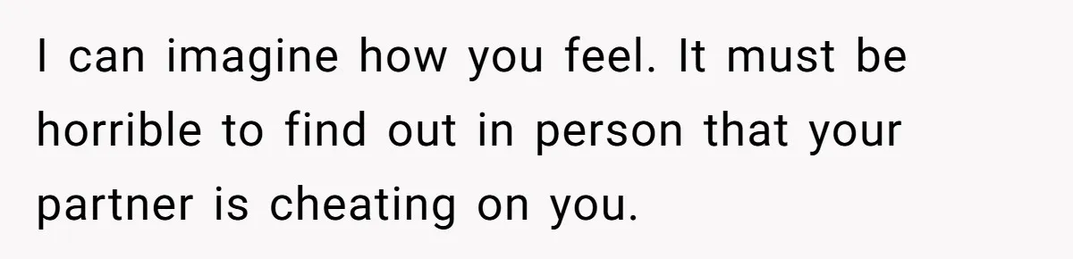 I can imagine how you feel. It must be horrible to find out in person that your partner is cheating on you.