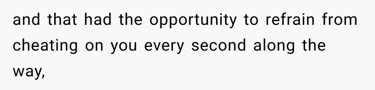and that had the opportunity to refrain from cheating on you every second along the way,