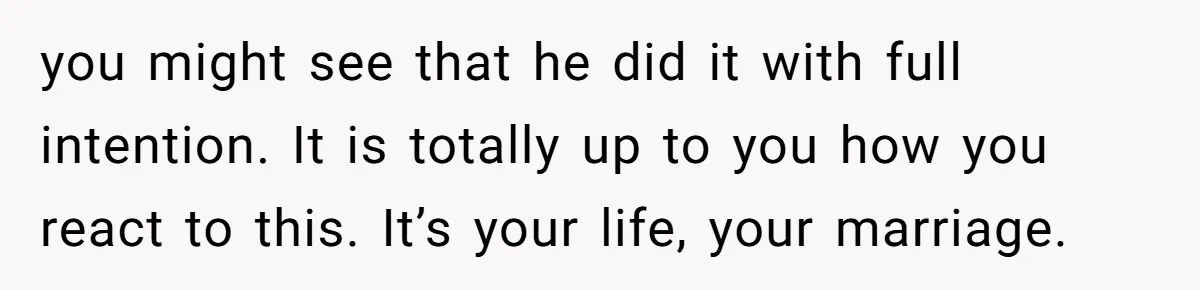 you might see that he did it with full intention. It is totally up to you how you react to this. It’s your life, your marriage.
