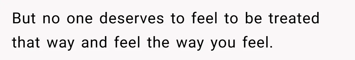 But no one deserves to feel to be treated that way and feel the way you feel.
