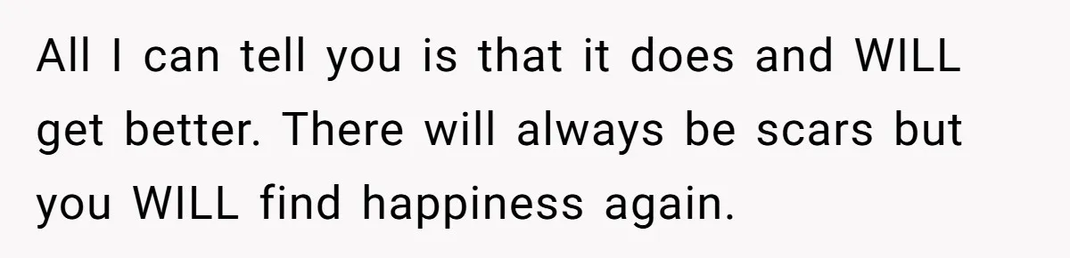 All I can tell you is that it does and WILL get better. There will always be scars but you WILL find happiness again.